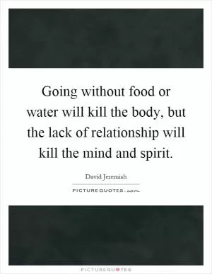 Going without food or water will kill the body, but the lack of relationship will kill the mind and spirit Picture Quote #1