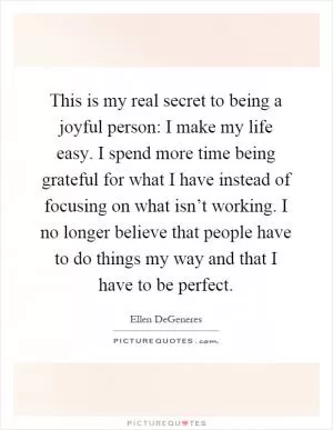 This is my real secret to being a joyful person: I make my life easy. I spend more time being grateful for what I have instead of focusing on what isn’t working. I no longer believe that people have to do things my way and that I have to be perfect Picture Quote #1