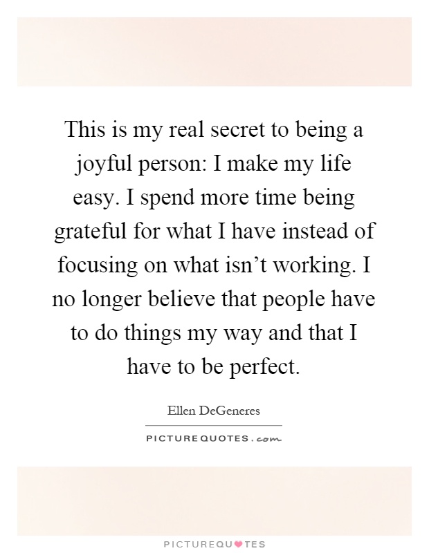 This is my real secret to being a joyful person: I make my life easy. I spend more time being grateful for what I have instead of focusing on what isn't working. I no longer believe that people have to do things my way and that I have to be perfect Picture Quote #1