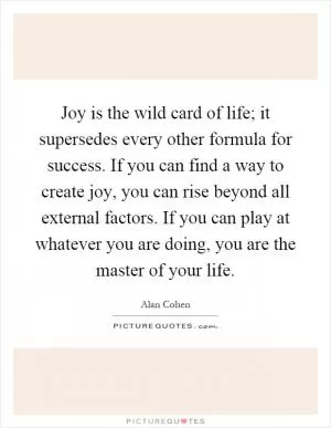 Joy is the wild card of life; it supersedes every other formula for success. If you can find a way to create joy, you can rise beyond all external factors. If you can play at whatever you are doing, you are the master of your life Picture Quote #1
