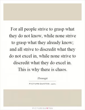 For all people strive to grasp what they do not know, while none strive to grasp what they already know; and all strive to discredit what they do not excel in, while none strive to discredit what they do excel in. This is why there is chaos Picture Quote #1