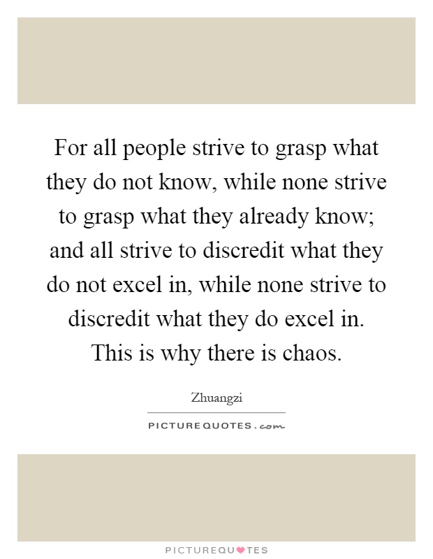 For all people strive to grasp what they do not know, while none strive to grasp what they already know; and all strive to discredit what they do not excel in, while none strive to discredit what they do excel in. This is why there is chaos Picture Quote #1