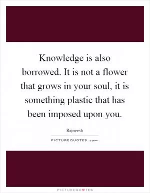 Knowledge is also borrowed. It is not a flower that grows in your soul, it is something plastic that has been imposed upon you Picture Quote #1
