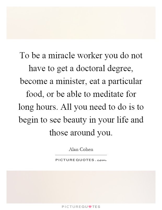 To be a miracle worker you do not have to get a doctoral degree, become a minister, eat a particular food, or be able to meditate for long hours. All you need to do is to begin to see beauty in your life and those around you Picture Quote #1