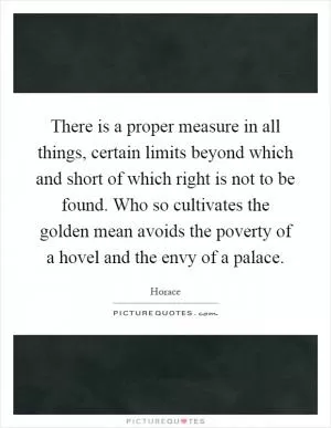 There is a proper measure in all things, certain limits beyond which and short of which right is not to be found. Who so cultivates the golden mean avoids the poverty of a hovel and the envy of a palace Picture Quote #1