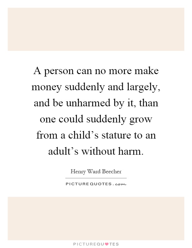 A person can no more make money suddenly and largely, and be unharmed by it, than one could suddenly grow from a child's stature to an adult's without harm Picture Quote #1