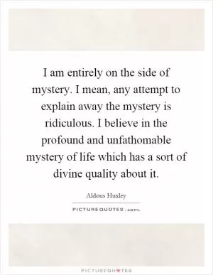 I am entirely on the side of mystery. I mean, any attempt to explain away the mystery is ridiculous. I believe in the profound and unfathomable mystery of life which has a sort of divine quality about it Picture Quote #1