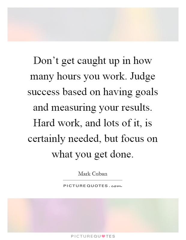 Don't get caught up in how many hours you work. Judge success based on having goals and measuring your results. Hard work, and lots of it, is certainly needed, but focus on what you get done Picture Quote #1