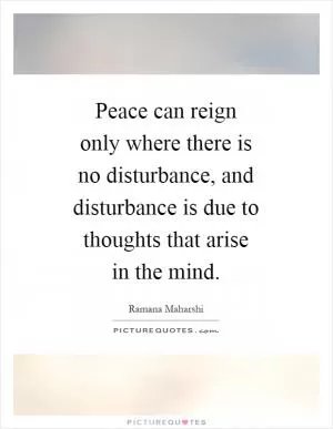 Peace can reign only where there is no disturbance, and disturbance is due to thoughts that arise in the mind Picture Quote #1