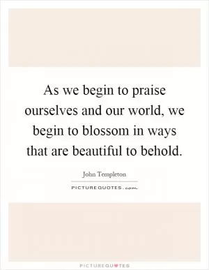 As we begin to praise ourselves and our world, we begin to blossom in ways that are beautiful to behold Picture Quote #1