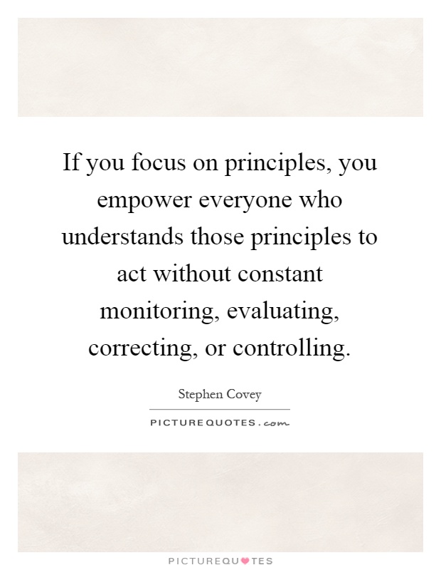 If you focus on principles, you empower everyone who understands those principles to act without constant monitoring, evaluating, correcting, or controlling Picture Quote #1