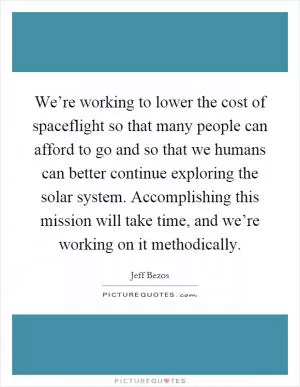 We’re working to lower the cost of spaceflight so that many people can afford to go and so that we humans can better continue exploring the solar system. Accomplishing this mission will take time, and we’re working on it methodically Picture Quote #1