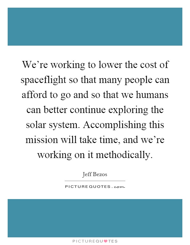 We're working to lower the cost of spaceflight so that many people can afford to go and so that we humans can better continue exploring the solar system. Accomplishing this mission will take time, and we're working on it methodically Picture Quote #1