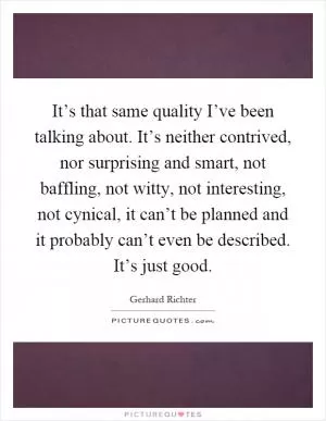 It’s that same quality I’ve been talking about. It’s neither contrived, nor surprising and smart, not baffling, not witty, not interesting, not cynical, it can’t be planned and it probably can’t even be described. It’s just good Picture Quote #1