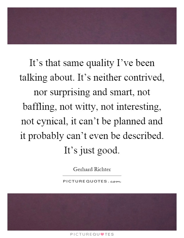 It's that same quality I've been talking about. It's neither contrived, nor surprising and smart, not baffling, not witty, not interesting, not cynical, it can't be planned and it probably can't even be described. It's just good Picture Quote #1