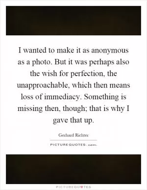 I wanted to make it as anonymous as a photo. But it was perhaps also the wish for perfection, the unapproachable, which then means loss of immediacy. Something is missing then, though; that is why I gave that up Picture Quote #1