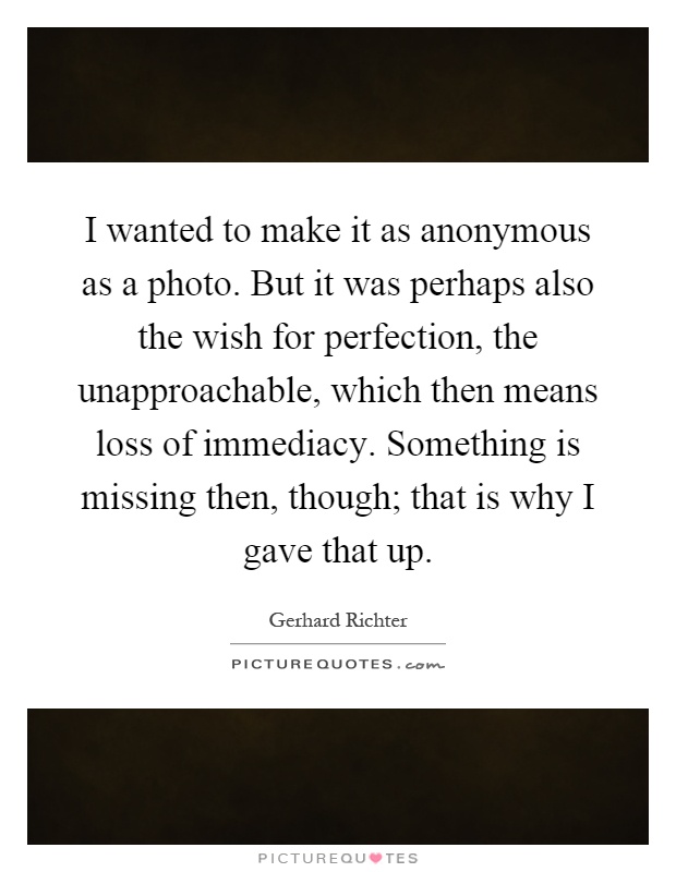 I wanted to make it as anonymous as a photo. But it was perhaps also the wish for perfection, the unapproachable, which then means loss of immediacy. Something is missing then, though; that is why I gave that up Picture Quote #1