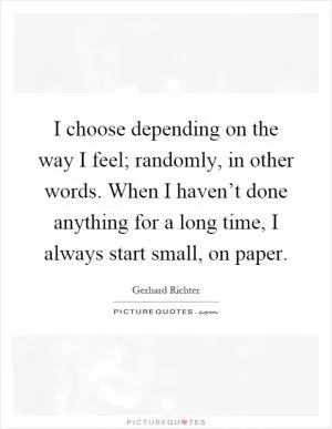 I choose depending on the way I feel; randomly, in other words. When I haven’t done anything for a long time, I always start small, on paper Picture Quote #1