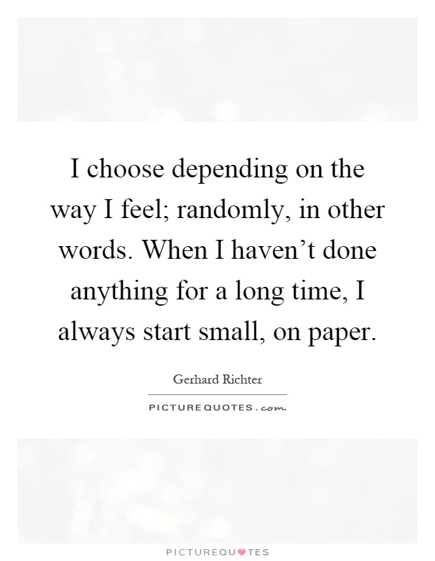 I choose depending on the way I feel; randomly, in other words. When I haven't done anything for a long time, I always start small, on paper Picture Quote #1