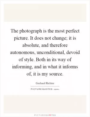 The photograph is the most perfect picture. It does not change; it is absolute, and therefore autonomous, unconditional, devoid of style. Both in its way of informing, and in what it informs of, it is my source Picture Quote #1