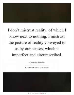 I don’t mistrust reality, of which I know next to nothing. I mistrust the picture of reality conveyed to us by our senses, which is imperfect and circumscribed Picture Quote #1
