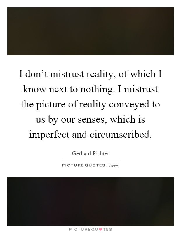 I don't mistrust reality, of which I know next to nothing. I mistrust the picture of reality conveyed to us by our senses, which is imperfect and circumscribed Picture Quote #1