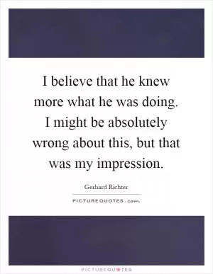 I believe that he knew more what he was doing. I might be absolutely wrong about this, but that was my impression Picture Quote #1