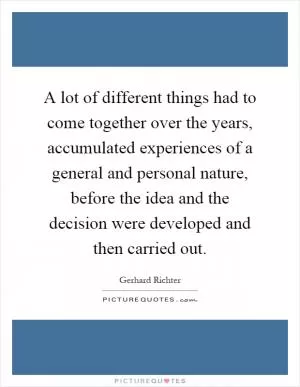 A lot of different things had to come together over the years, accumulated experiences of a general and personal nature, before the idea and the decision were developed and then carried out Picture Quote #1