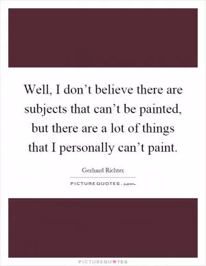 Well, I don’t believe there are subjects that can’t be painted, but there are a lot of things that I personally can’t paint Picture Quote #1