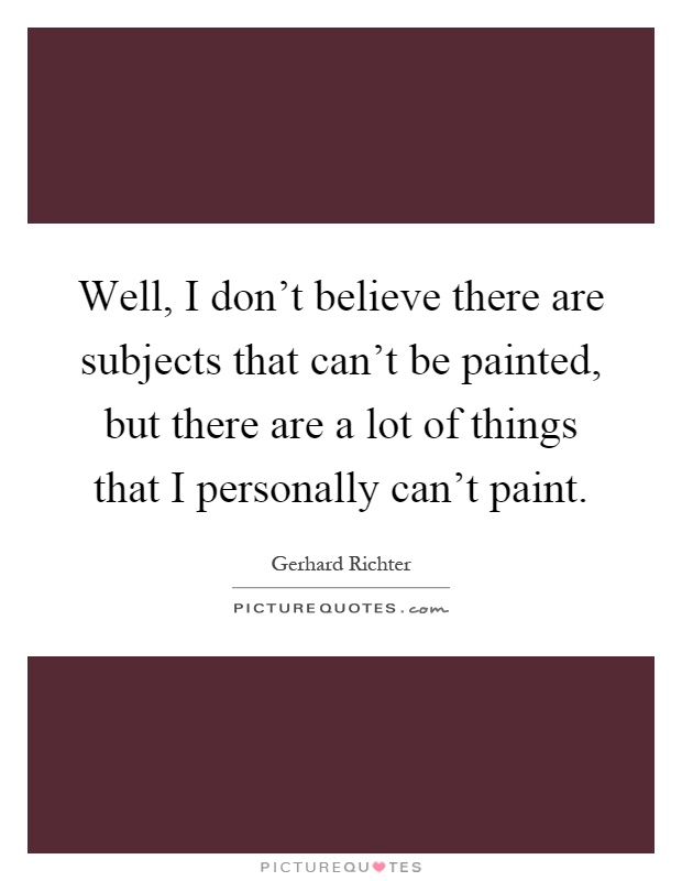 Well, I don't believe there are subjects that can't be painted, but there are a lot of things that I personally can't paint Picture Quote #1