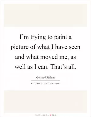 I’m trying to paint a picture of what I have seen and what moved me, as well as I can. That’s all Picture Quote #1
