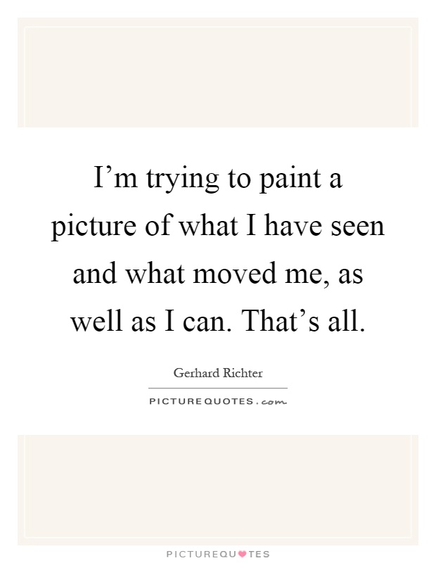 I'm trying to paint a picture of what I have seen and what moved me, as well as I can. That's all Picture Quote #1