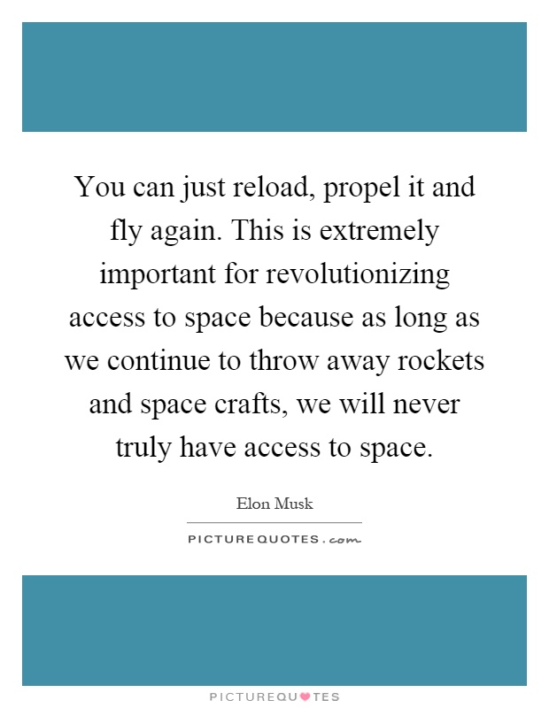 You can just reload, propel it and fly again. This is extremely important for revolutionizing access to space because as long as we continue to throw away rockets and space crafts, we will never truly have access to space Picture Quote #1