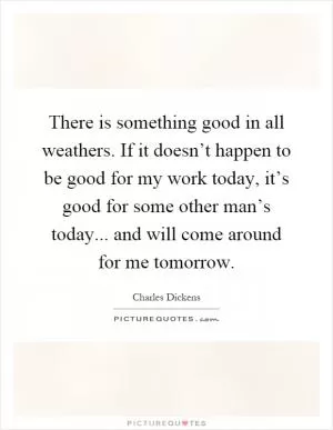 There is something good in all weathers. If it doesn’t happen to be good for my work today, it’s good for some other man’s today... and will come around for me tomorrow Picture Quote #1
