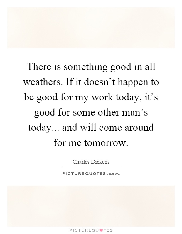 There is something good in all weathers. If it doesn't happen to be good for my work today, it's good for some other man's today... and will come around for me tomorrow Picture Quote #1
