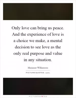 Only love can bring us peace. And the experience of love is a choice we make, a mental decision to see love as the only real purpose and value in any situation Picture Quote #1