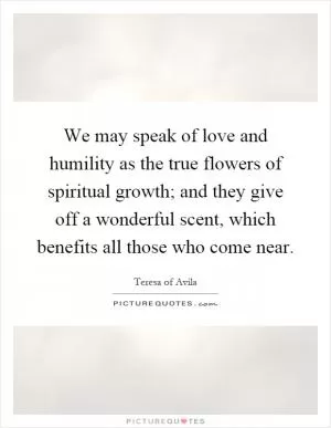 We may speak of love and humility as the true flowers of spiritual growth; and they give off a wonderful scent, which benefits all those who come near Picture Quote #1