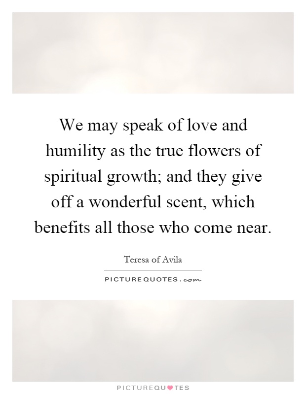 We may speak of love and humility as the true flowers of spiritual growth; and they give off a wonderful scent, which benefits all those who come near Picture Quote #1