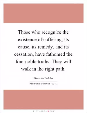 Those who recognize the existence of suffering, its cause, its remedy, and its cessation, have fathomed the four noble truths. They will walk in the right path Picture Quote #1
