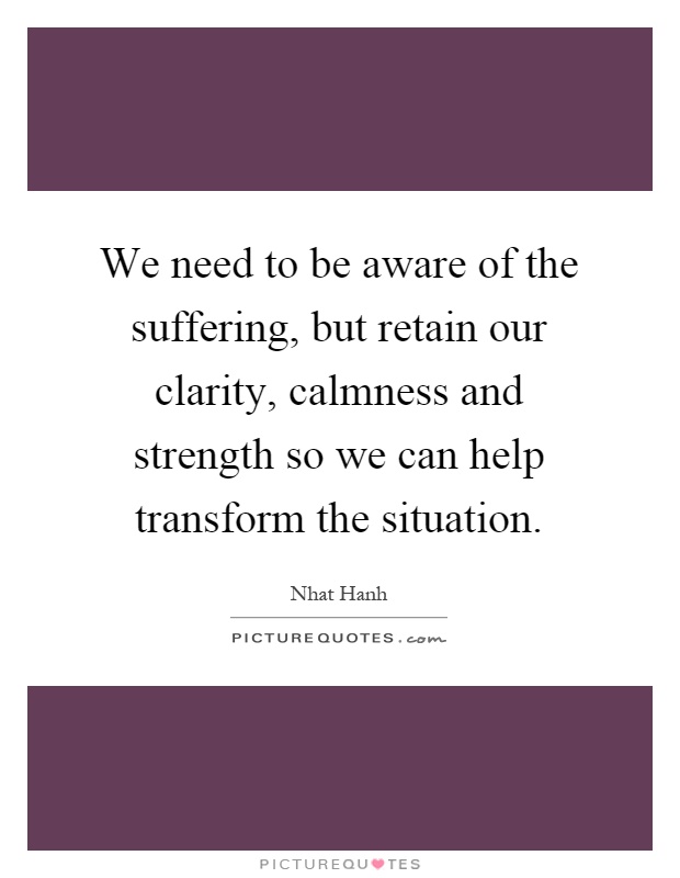 We need to be aware of the suffering, but retain our clarity, calmness and strength so we can help transform the situation Picture Quote #1