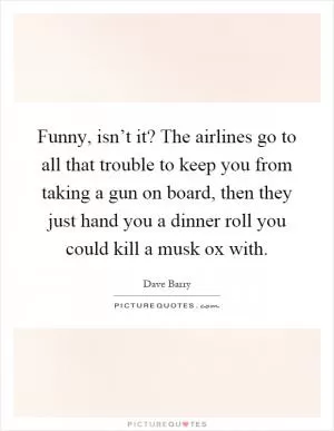 Funny, isn’t it? The airlines go to all that trouble to keep you from taking a gun on board, then they just hand you a dinner roll you could kill a musk ox with Picture Quote #1
