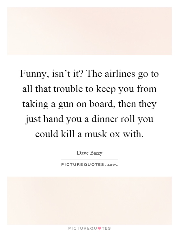 Funny, isn't it? The airlines go to all that trouble to keep you from taking a gun on board, then they just hand you a dinner roll you could kill a musk ox with Picture Quote #1
