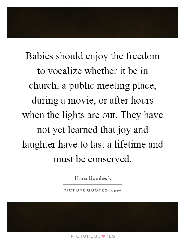 Babies should enjoy the freedom to vocalize whether it be in church, a public meeting place, during a movie, or after hours when the lights are out. They have not yet learned that joy and laughter have to last a lifetime and must be conserved Picture Quote #1