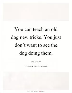 You can teach an old dog new tricks. You just don’t want to see the dog doing them Picture Quote #1