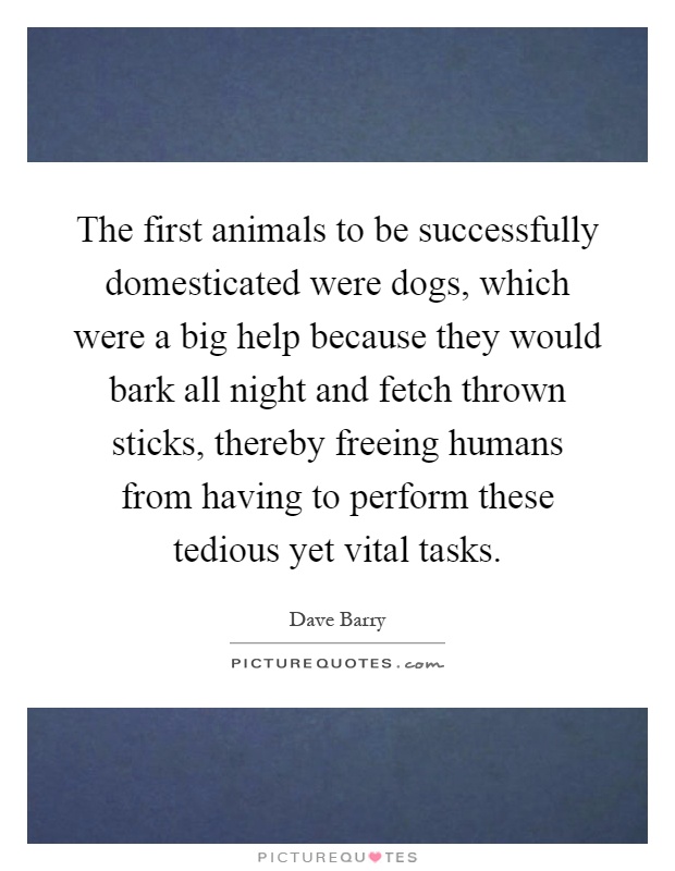The first animals to be successfully domesticated were dogs, which were a big help because they would bark all night and fetch thrown sticks, thereby freeing humans from having to perform these tedious yet vital tasks Picture Quote #1