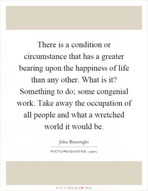 There is a condition or circumstance that has a greater bearing upon the happiness of life than any other. What is it? Something to do; some congenial work. Take away the occupation of all people and what a wretched world it would be Picture Quote #1
