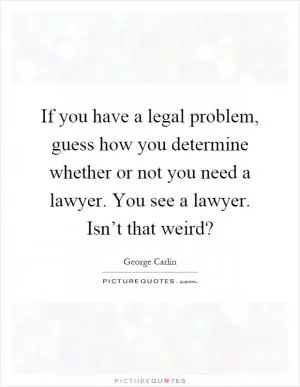 If you have a legal problem, guess how you determine whether or not you need a lawyer. You see a lawyer. Isn’t that weird? Picture Quote #1