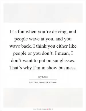 It’s fun when you’re driving, and people wave at you, and you wave back. I think you either like people or you don’t. I mean, I don’t want to put on sunglasses. That’s why I’m in show business Picture Quote #1