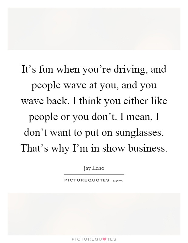 It's fun when you're driving, and people wave at you, and you wave back. I think you either like people or you don't. I mean, I don't want to put on sunglasses. That's why I'm in show business Picture Quote #1