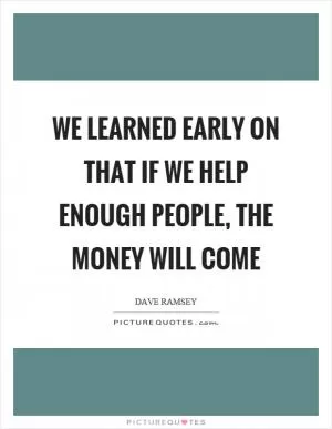 We learned early on that if we help enough people, the money will come Picture Quote #1